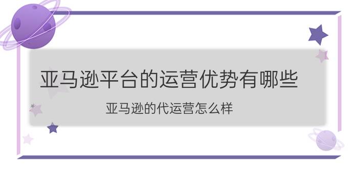 亚马逊平台的运营优势有哪些 亚马逊的代运营怎么样？